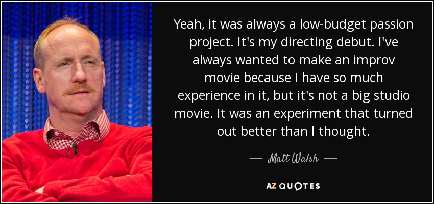 Yeah, it was always a low-budget passion project. It's my directing debut. I've always wanted to make an improv movie because I have so much experience in it, but it's not a big studio movie. It was an experiment that turned out better than I thought. - Matt Walsh