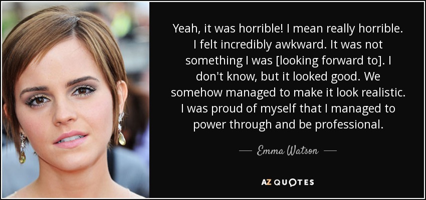 Yeah, it was horrible! I mean really horrible. I felt incredibly awkward. It was not something I was [looking forward to]. I don't know, but it looked good. We somehow managed to make it look realistic. I was proud of myself that I managed to power through and be professional. - Emma Watson