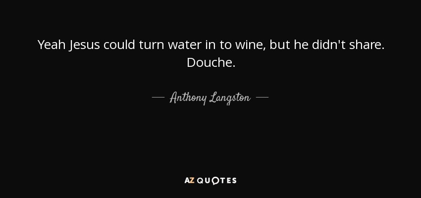 Yeah Jesus could turn water in to wine, but he didn't share. Douche. - Anthony Langston
