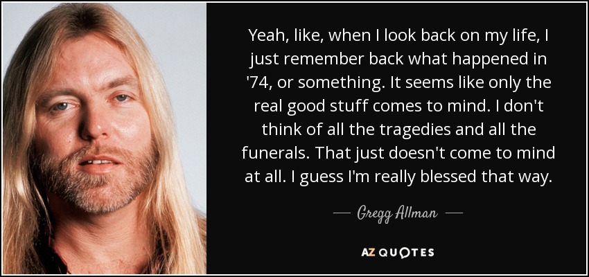 Yeah, like, when I look back on my life, I just remember back what happened in '74, or something. It seems like only the real good stuff comes to mind. I don't think of all the tragedies and all the funerals. That just doesn't come to mind at all. I guess I'm really blessed that way. - Gregg Allman