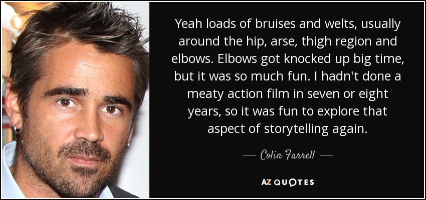 Yeah loads of bruises and welts, usually around the hip, arse, thigh region and elbows. Elbows got knocked up big time, but it was so much fun. I hadn't done a meaty action film in seven or eight years, so it was fun to explore that aspect of storytelling again. - Colin Farrell