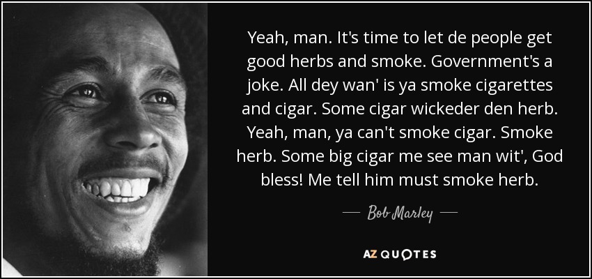 Yeah, man. It's time to let de people get good herbs and smoke. Government's a joke. All dey wan' is ya smoke cigarettes and cigar. Some cigar wickeder den herb. Yeah, man, ya can't smoke cigar. Smoke herb. Some big cigar me see man wit', God bless! Me tell him must smoke herb. - Bob Marley