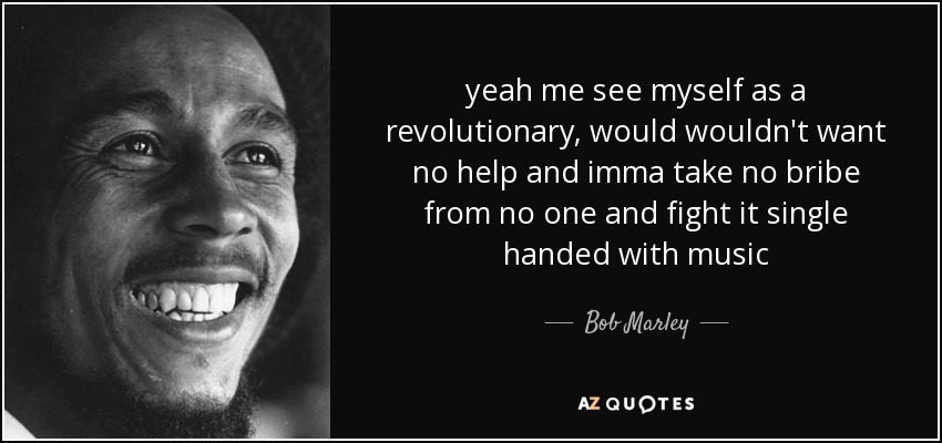 yeah me see myself as a revolutionary, would wouldn't want no help and imma take no bribe from no one and fight it single handed with music - Bob Marley