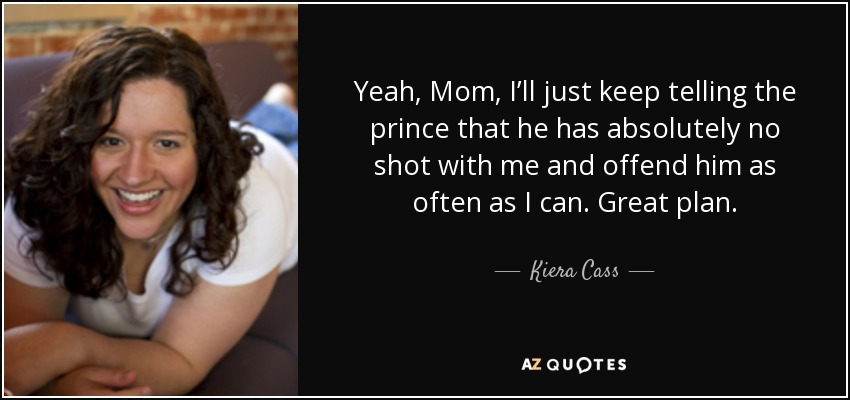 Yeah, Mom, I’ll just keep telling the prince that he has absolutely no shot with me and offend him as often as I can. Great plan. - Kiera Cass