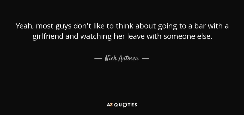 Yeah, most guys don't like to think about going to a bar with a girlfriend and watching her leave with someone else. - Nick Antosca