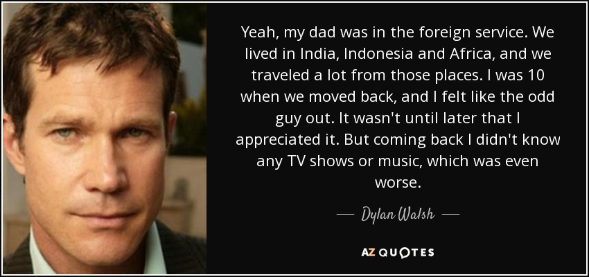 Yeah, my dad was in the foreign service. We lived in India, Indonesia and Africa, and we traveled a lot from those places. I was 10 when we moved back, and I felt like the odd guy out. It wasn't until later that I appreciated it. But coming back I didn't know any TV shows or music, which was even worse. - Dylan Walsh