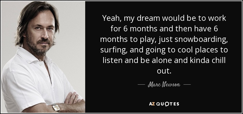 Yeah, my dream would be to work for 6 months and then have 6 months to play, just snowboarding, surfing, and going to cool places to listen and be alone and kinda chill out. - Marc Newson