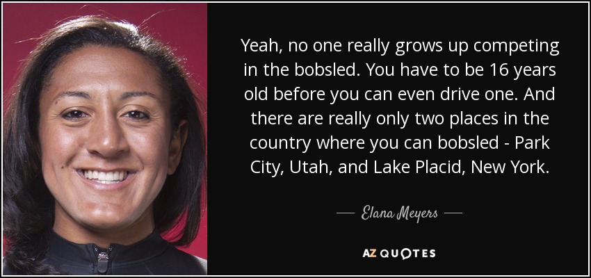 Yeah, no one really grows up competing in the bobsled. You have to be 16 years old before you can even drive one. And there are really only two places in the country where you can bobsled - Park City, Utah, and Lake Placid, New York. - Elana Meyers