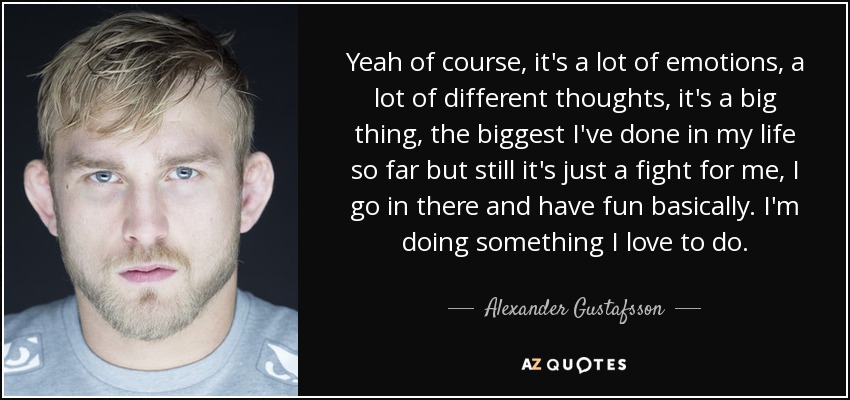Yeah of course, it's a lot of emotions, a lot of different thoughts, it's a big thing, the biggest I've done in my life so far but still it's just a fight for me, I go in there and have fun basically. I'm doing something I love to do. - Alexander Gustafsson