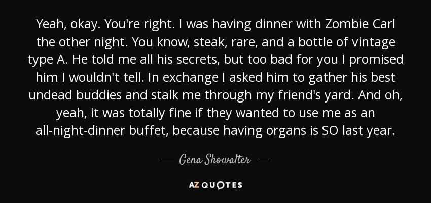 Yeah, okay. You're right. I was having dinner with Zombie Carl the other night. You know, steak, rare, and a bottle of vintage type A. He told me all his secrets, but too bad for you I promised him I wouldn't tell. In exchange I asked him to gather his best undead buddies and stalk me through my friend's yard. And oh, yeah, it was totally fine if they wanted to use me as an all-night-dinner buffet, because having organs is SO last year. - Gena Showalter