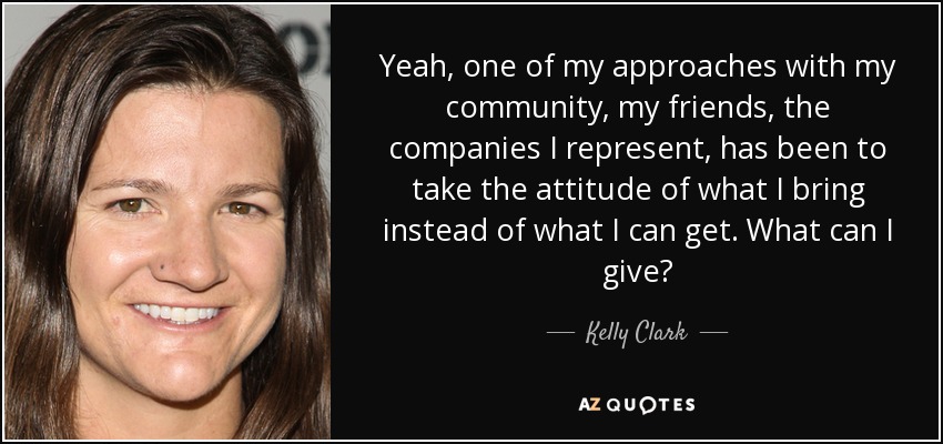 Yeah, one of my approaches with my community, my friends, the companies I represent, has been to take the attitude of what I bring instead of what I can get. What can I give? - Kelly Clark