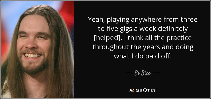 Yeah, playing anywhere from three to five gigs a week definitely [helped]. I think all the practice throughout the years and doing what I do paid off. - Bo Bice