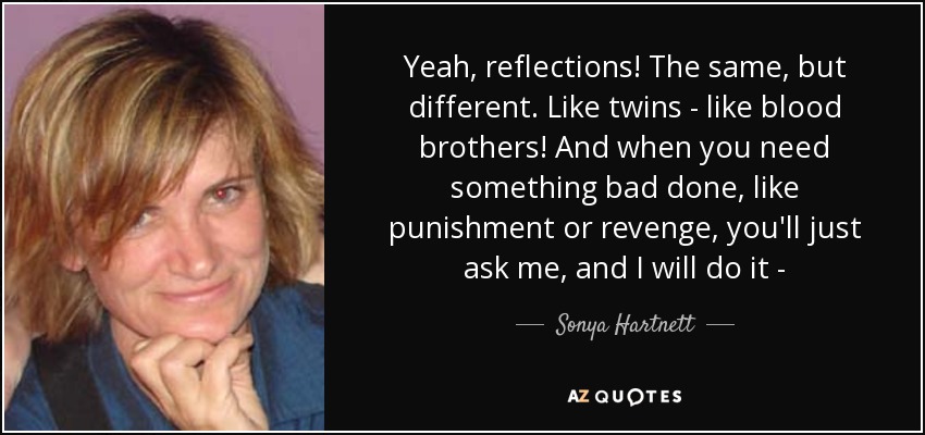 Yeah, reflections! The same, but different. Like twins - like blood brothers! And when you need something bad done, like punishment or revenge, you'll just ask me, and I will do it - - Sonya Hartnett