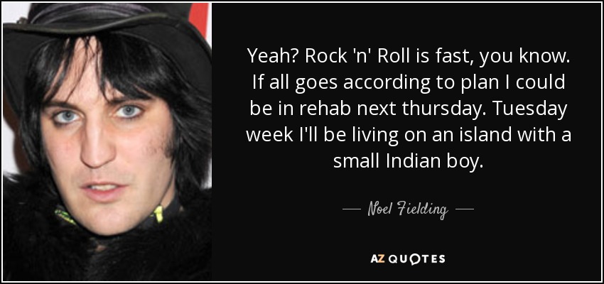 Yeah? Rock 'n' Roll is fast, you know. If all goes according to plan I could be in rehab next thursday. Tuesday week I'll be living on an island with a small Indian boy. - Noel Fielding