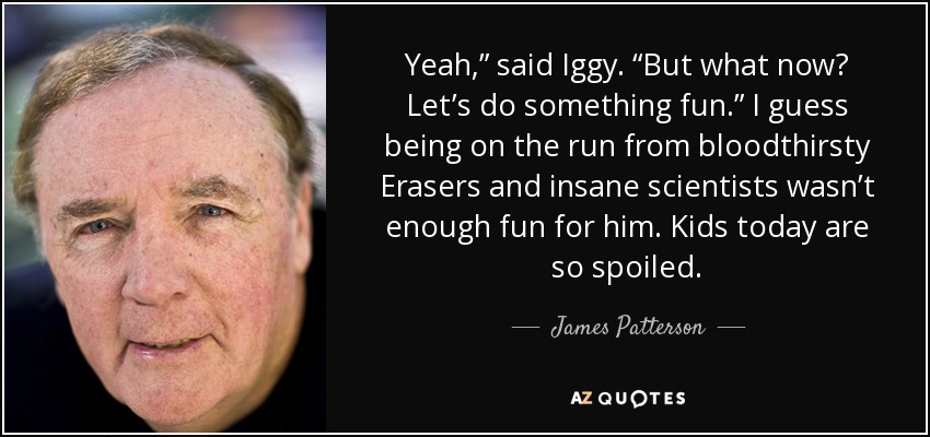 Yeah,” said Iggy. “But what now? Let’s do something fun.” I guess being on the run from bloodthirsty Erasers and insane scientists wasn’t enough fun for him. Kids today are so spoiled. - James Patterson