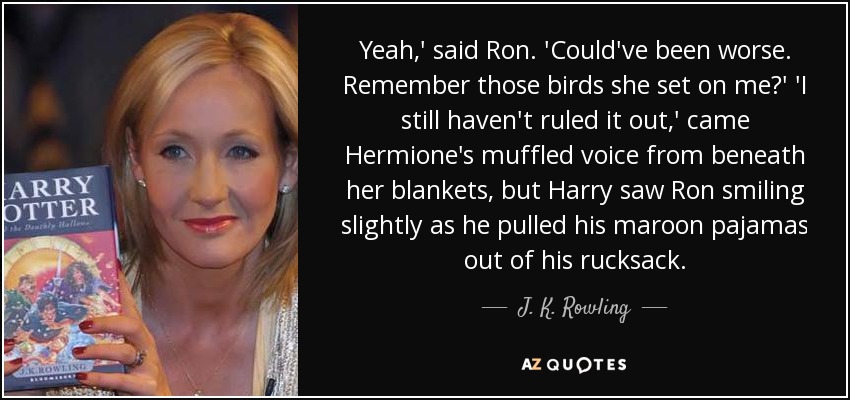 Yeah,' said Ron. 'Could've been worse. Remember those birds she set on me?' 'I still haven't ruled it out,' came Hermione's muffled voice from beneath her blankets, but Harry saw Ron smiling slightly as he pulled his maroon pajamas out of his rucksack. - J. K. Rowling