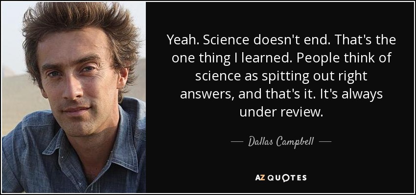 Yeah. Science doesn't end. That's the one thing I learned. People think of science as spitting out right answers, and that's it. It's always under review. - Dallas Campbell