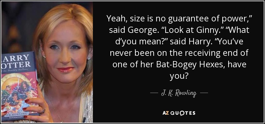 Yeah, size is no guarantee of power,” said George. “Look at Ginny.” “What d’you mean?” said Harry. “You’ve never been on the receiving end of one of her Bat-Bogey Hexes, have you? - J. K. Rowling