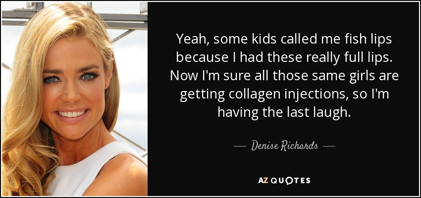 Yeah, some kids called me fish lips because I had these really full lips. Now I'm sure all those same girls are getting collagen injections, so I'm having the last laugh. - Denise Richards
