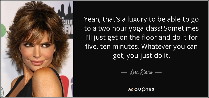 Yeah, that's a luxury to be able to go to a two-hour yoga class! Sometimes I'll just get on the floor and do it for five, ten minutes. Whatever you can get, you just do it. - Lisa Rinna