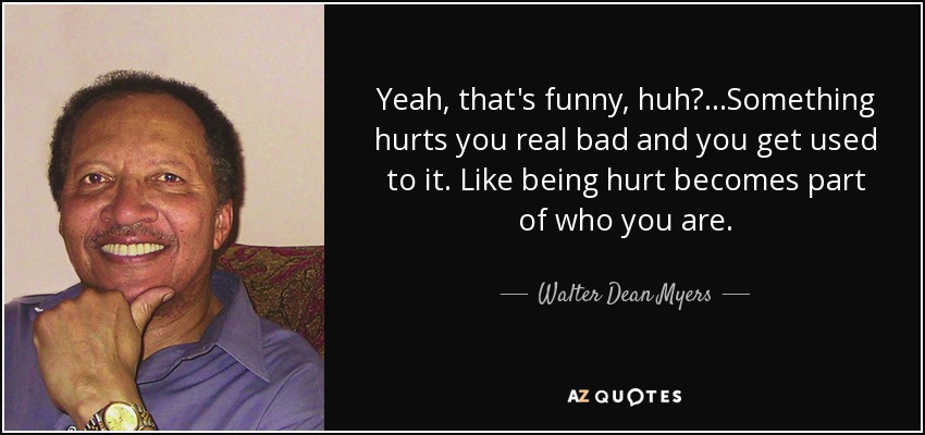 Yeah, that's funny, huh?...Something hurts you real bad and you get used to it. Like being hurt becomes part of who you are. - Walter Dean Myers