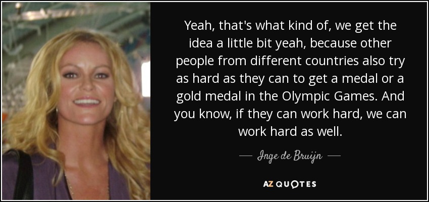 Yeah, that's what kind of, we get the idea a little bit yeah, because other people from different countries also try as hard as they can to get a medal or a gold medal in the Olympic Games. And you know, if they can work hard, we can work hard as well. - Inge de Bruijn