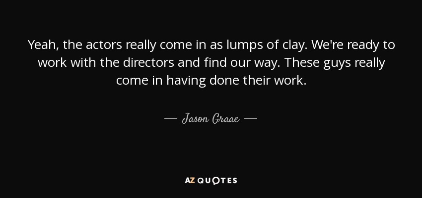 Yeah, the actors really come in as lumps of clay. We're ready to work with the directors and find our way. These guys really come in having done their work. - Jason Graae