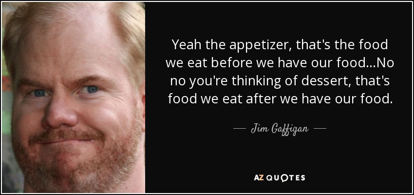 Yeah the appetizer, that's the food we eat before we have our food...No no you're thinking of dessert, that's food we eat after we have our food. - Jim Gaffigan
