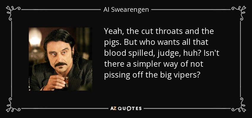 Yeah, the cut throats and the pigs. But who wants all that blood spilled, judge, huh? Isn't there a simpler way of not pissing off the big vipers? - Al Swearengen