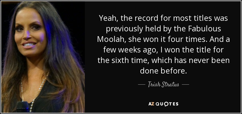 Yeah, the record for most titles was previously held by the Fabulous Moolah, she won it four times. And a few weeks ago, I won the title for the sixth time, which has never been done before. - Trish Stratus