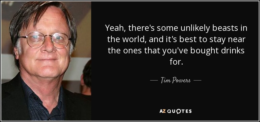 Yeah, there's some unlikely beasts in the world, and it's best to stay near the ones that you've bought drinks for. - Tim Powers
