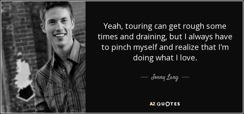 Yeah, touring can get rough some times and draining, but I always have to pinch myself and realize that I'm doing what I love. - Jonny Lang