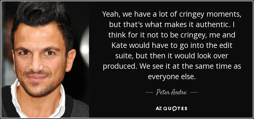 Yeah, we have a lot of cringey moments, but that's what makes it authentic. I think for it not to be cringey, me and Kate would have to go into the edit suite, but then it would look over produced. We see it at the same time as everyone else. - Peter Andre