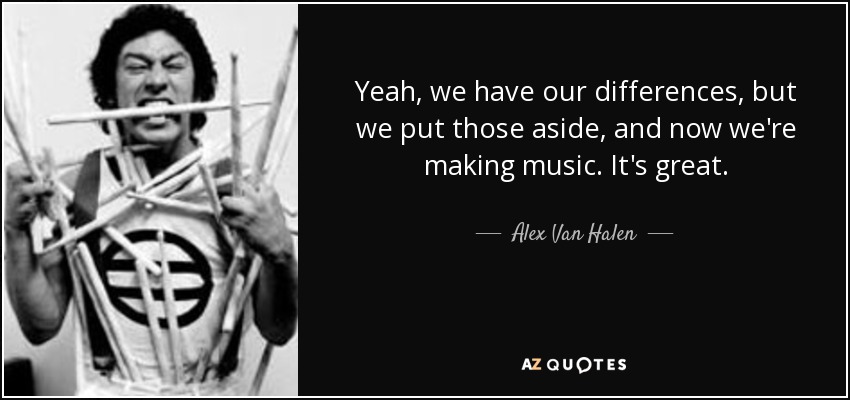 Yeah, we have our differences, but we put those aside, and now we're making music. It's great. - Alex Van Halen