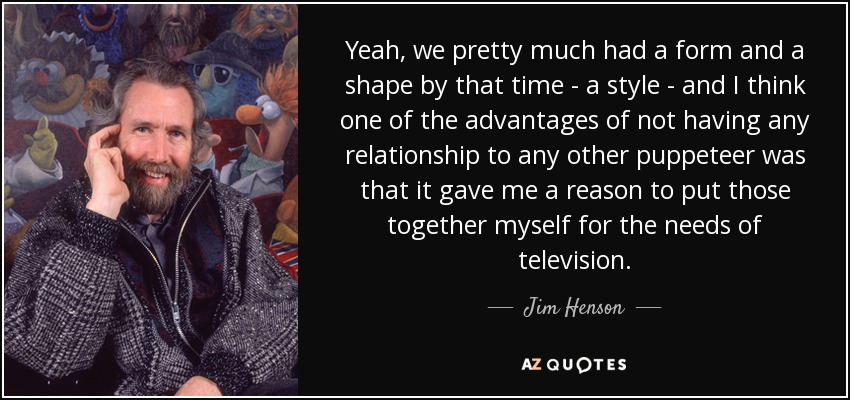 Yeah, we pretty much had a form and a shape by that time - a style - and I think one of the advantages of not having any relationship to any other puppeteer was that it gave me a reason to put those together myself for the needs of television. - Jim Henson