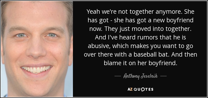 Yeah we're not together anymore. She has got - she has got a new boyfriend now. They just moved into together. And I've heard rumors that he is abusive, which makes you want to go over there with a baseball bat. And then blame it on her boyfriend. - Anthony Jeselnik