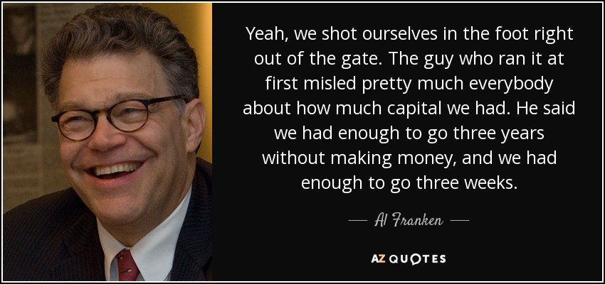 Yeah, we shot ourselves in the foot right out of the gate. The guy who ran it at first misled pretty much everybody about how much capital we had. He said we had enough to go three years without making money, and we had enough to go three weeks. - Al Franken