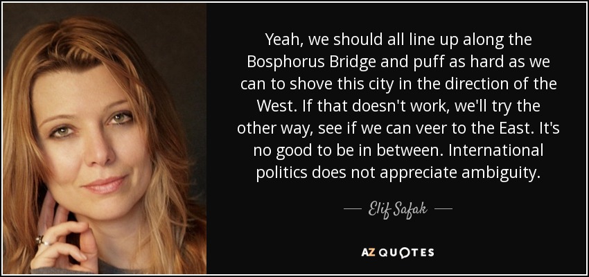 Yeah, we should all line up along the Bosphorus Bridge and puff as hard as we can to shove this city in the direction of the West. If that doesn't work, we'll try the other way, see if we can veer to the East. It's no good to be in between. International politics does not appreciate ambiguity. - Elif Safak