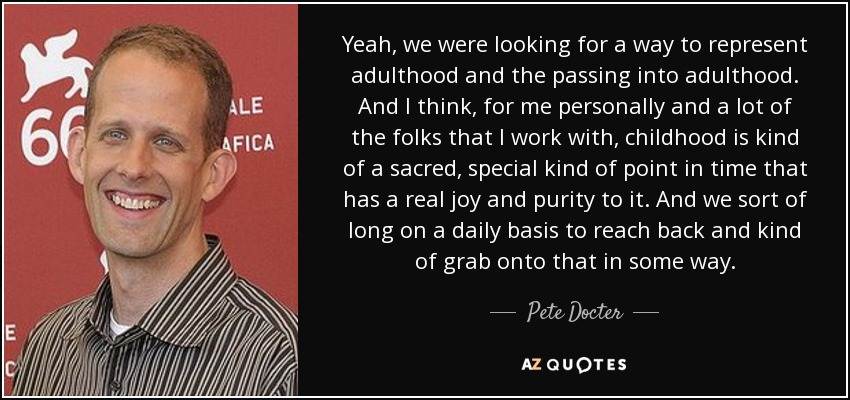 Yeah, we were looking for a way to represent adulthood and the passing into adulthood. And I think, for me personally and a lot of the folks that I work with, childhood is kind of a sacred, special kind of point in time that has a real joy and purity to it. And we sort of long on a daily basis to reach back and kind of grab onto that in some way. - Pete Docter