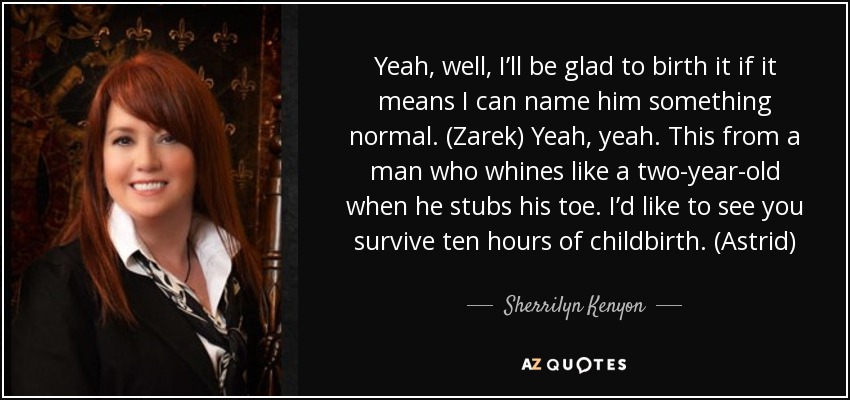 Yeah, well, I’ll be glad to birth it if it means I can name him something normal. (Zarek) Yeah, yeah. This from a man who whines like a two-year-old when he stubs his toe. I’d like to see you survive ten hours of childbirth. (Astrid) - Sherrilyn Kenyon