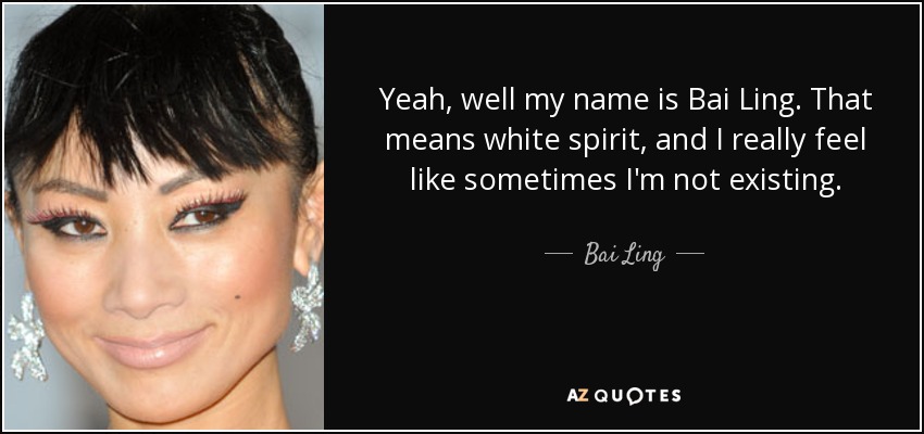 Yeah, well my name is Bai Ling. That means white spirit, and I really feel like sometimes I'm not existing. - Bai Ling