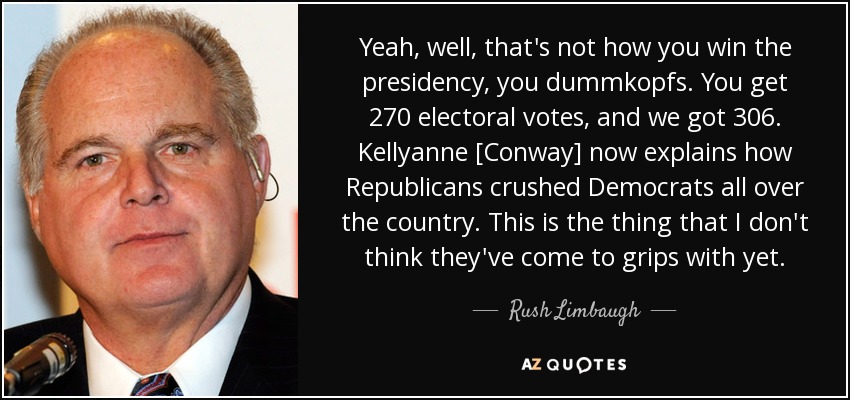 Yeah, well, that's not how you win the presidency, you dummkopfs. You get 270 electoral votes, and we got 306. Kellyanne [Conway] now explains how Republicans crushed Democrats all over the country. This is the thing that I don't think they've come to grips with yet. - Rush Limbaugh