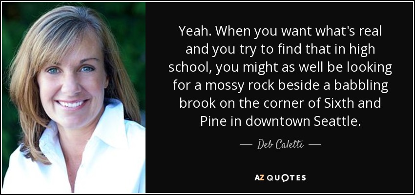 Yeah. When you want what's real and you try to find that in high school, you might as well be looking for a mossy rock beside a babbling brook on the corner of Sixth and Pine in downtown Seattle. - Deb Caletti