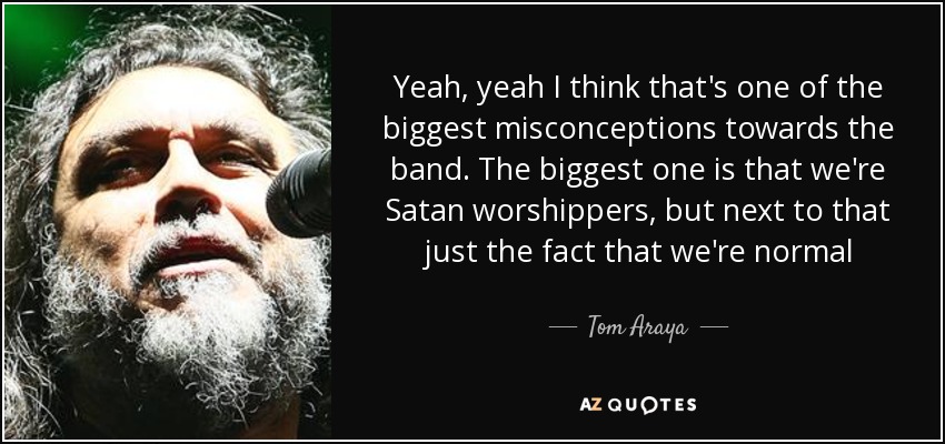 Yeah, yeah I think that's one of the biggest misconceptions towards the band. The biggest one is that we're Satan worshippers, but next to that just the fact that we're normal - Tom Araya