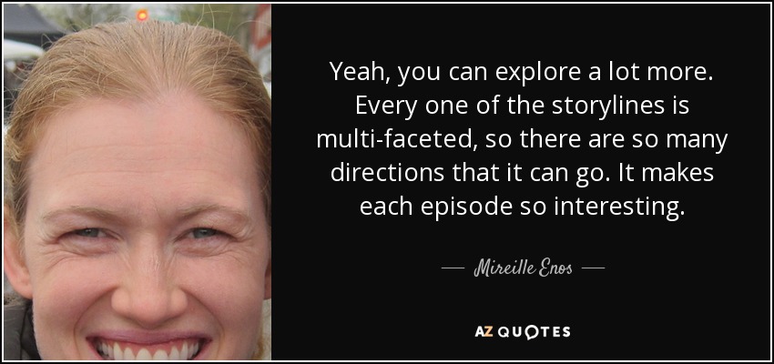 Yeah, you can explore a lot more. Every one of the storylines is multi-faceted, so there are so many directions that it can go. It makes each episode so interesting. - Mireille Enos