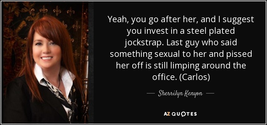 Yeah, you go after her, and I suggest you invest in a steel plated jockstrap. Last guy who said something sexual to her and pissed her off is still limping around the office. (Carlos) - Sherrilyn Kenyon