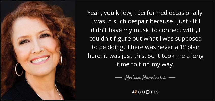Yeah, you know, I performed occasionally. I was in such despair because I just - if I didn't have my music to connect with, I couldn't figure out what I was supposed to be doing. There was never a 'B' plan here; it was just this. So it took me a long time to find my way. - Melissa Manchester