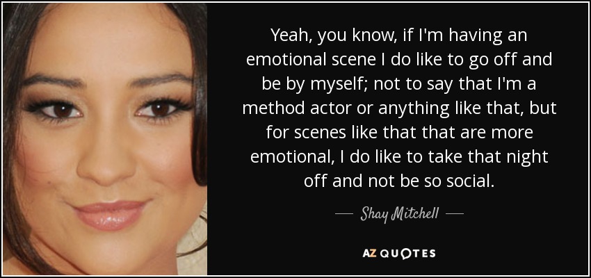 Yeah, you know, if I'm having an emotional scene I do like to go off and be by myself; not to say that I'm a method actor or anything like that, but for scenes like that that are more emotional, I do like to take that night off and not be so social. - Shay Mitchell