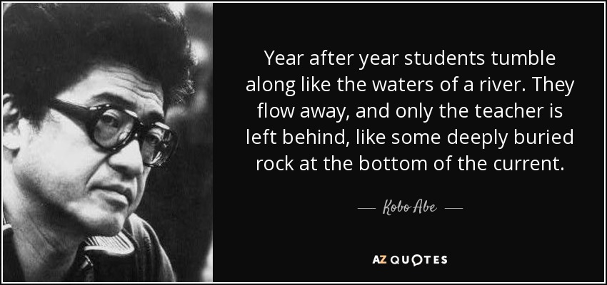 Year after year students tumble along like the waters of a river. They flow away, and only the teacher is left behind, like some deeply buried rock at the bottom of the current. - Kobo Abe