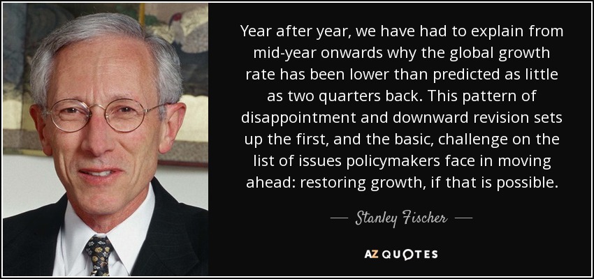 Year after year, we have had to explain from mid-year onwards why the global growth rate has been lower than predicted as little as two quarters back. This pattern of disappointment and downward revision sets up the first, and the basic, challenge on the list of issues policymakers face in moving ahead: restoring growth, if that is possible. - Stanley Fischer
